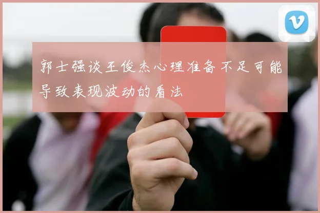 郭士强谈王俊杰心理准备不足可能导致表现波动的看法