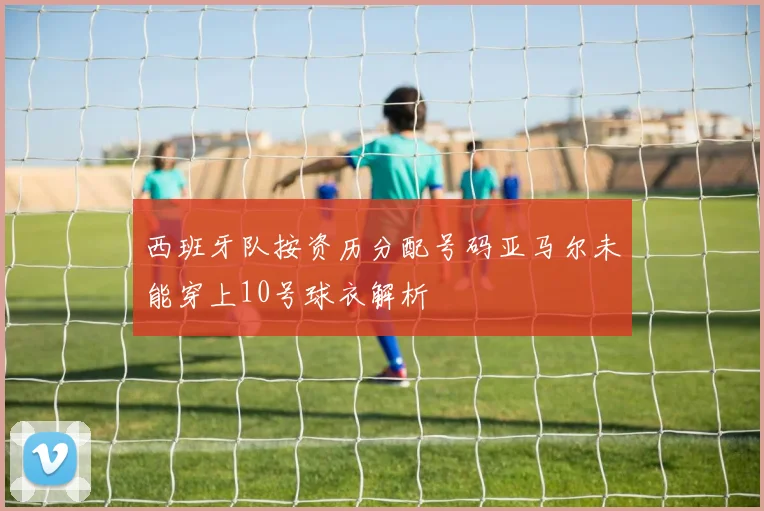 西班牙队按资历分配号码亚马尔未能穿上10号球衣解析